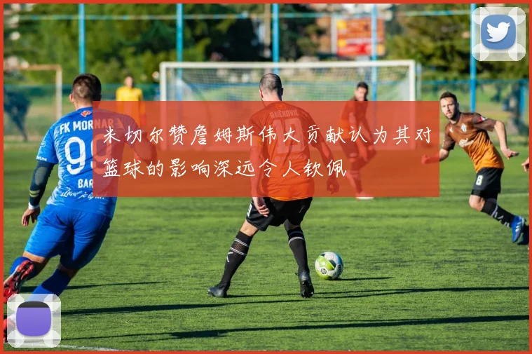 米切尔赞詹姆斯伟大贡献认为其对篮球的影响深远令人钦佩