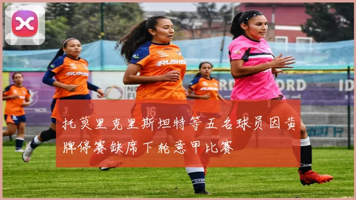 托莫里克里斯坦特等五名球员因黄牌停赛缺席下轮意甲比赛