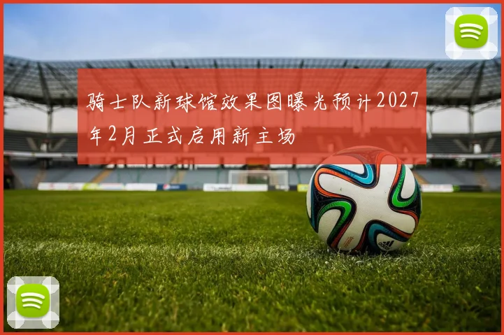 骑士队新球馆效果图曝光预计2027年2月正式启用新主场