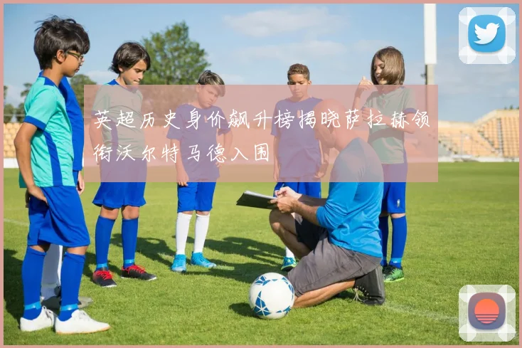 英超历史身价飙升榜揭晓萨拉赫领衔沃尔特马德入围