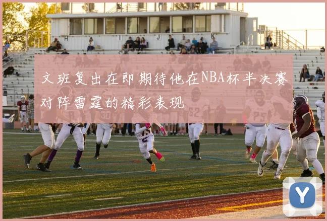 文班复出在即期待他在NBA杯半决赛对阵雷霆的精彩表现