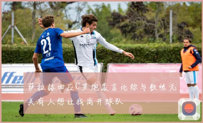 萨拉赫回应C罗炮轰言论称与教练无关有人想让我离开球队