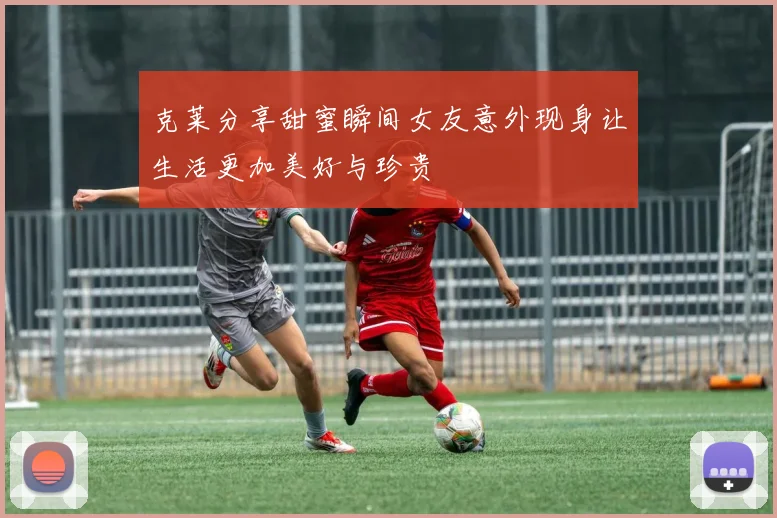 克莱分享甜蜜瞬间女友意外现身让生活更加美好与珍贵