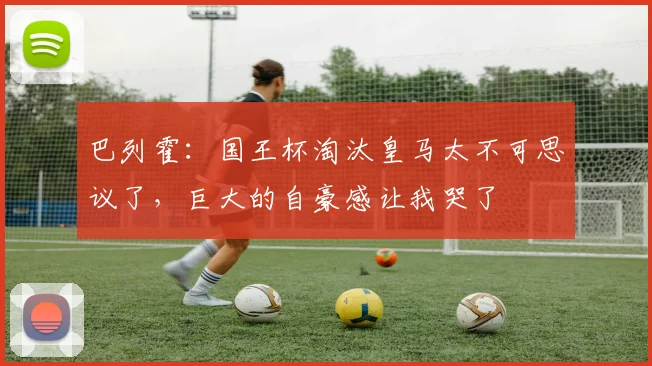 巴列霍：国王杯淘汰皇马太不可思议了，巨大的自豪感让我哭了