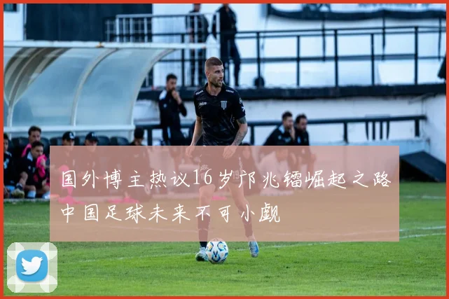 国外博主热议16岁邝兆镭崛起之路中国足球未来不可小觑