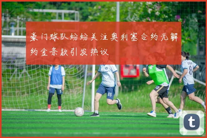 豪门球队纷纷关注奥利塞合约无解约金条款引发热议