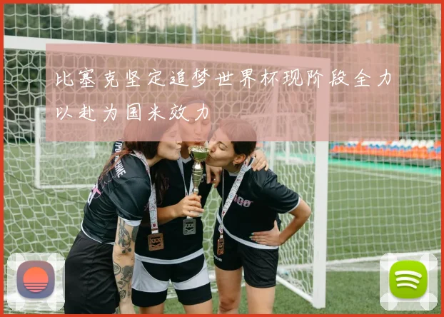比塞克坚定追梦世界杯现阶段全力以赴为国米效力