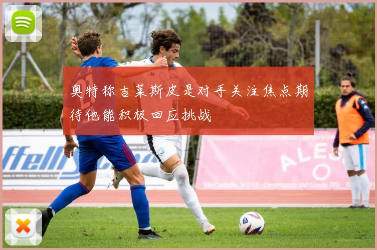 奥特称吉莱斯皮是对手关注焦点期待他能积极回应挑战