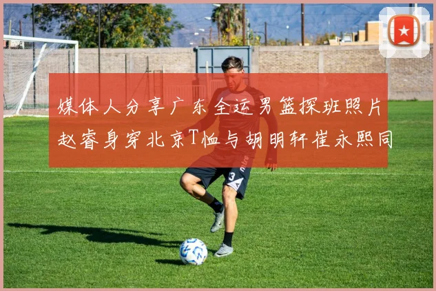 媒体人分享广东全运男篮探班照片赵睿身穿北京T恤与胡明轩崔永熙同框合影