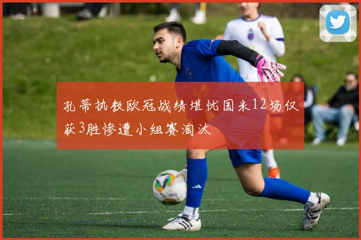 孔蒂执教欧冠战绩堪忧国米12场仅获3胜惨遭小组赛淘汰