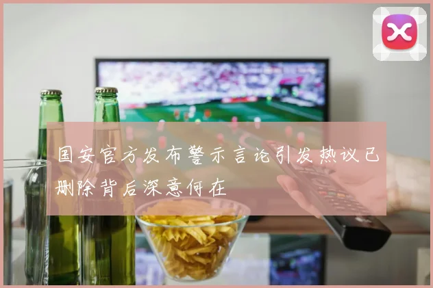 国安官方发布警示言论引发热议已删除背后深意何在