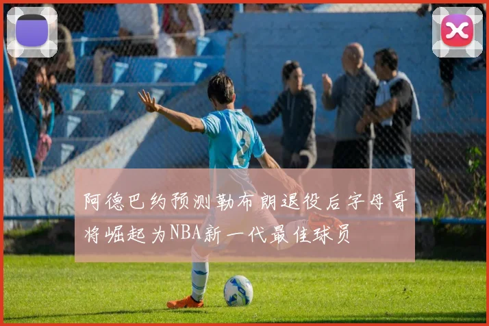 阿德巴约预测勒布朗退役后字母哥将崛起为NBA新一代最佳球员