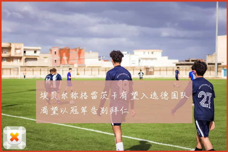 埃贝尔称格雷茨卡有望入选德国队渴望以冠军告别拜仁