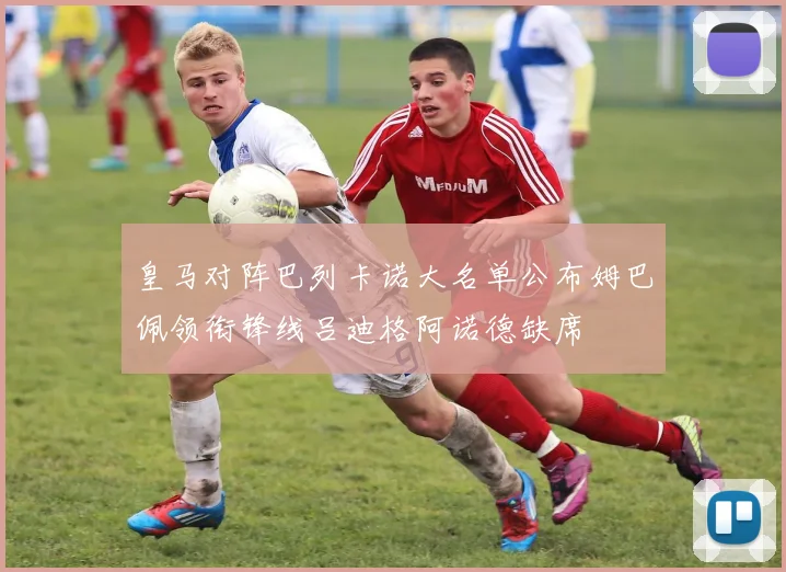 皇马对阵巴列卡诺大名单公布姆巴佩领衔锋线吕迪格阿诺德缺席
