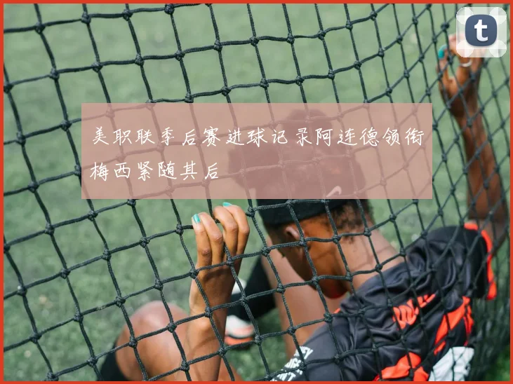 美职联季后赛进球记录阿连德领衔梅西紧随其后