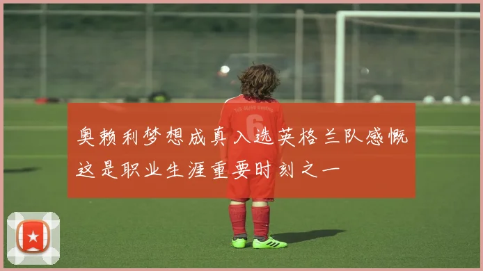 奥赖利梦想成真入选英格兰队感慨这是职业生涯重要时刻之一