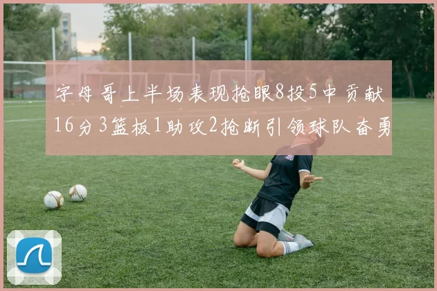 字母哥上半场表现抢眼8投5中贡献16分3篮板1助攻2抢断引领球队奋勇争先