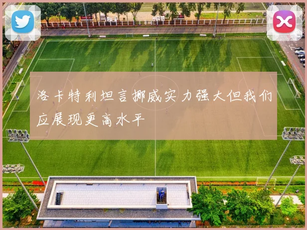 洛卡特利坦言挪威实力强大但我们应展现更高水平