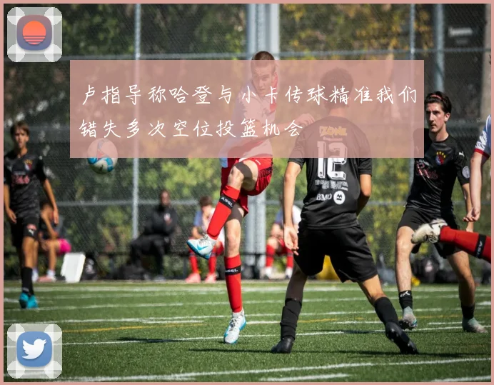 卢指导称哈登与小卡传球精准我们错失多次空位投篮机会