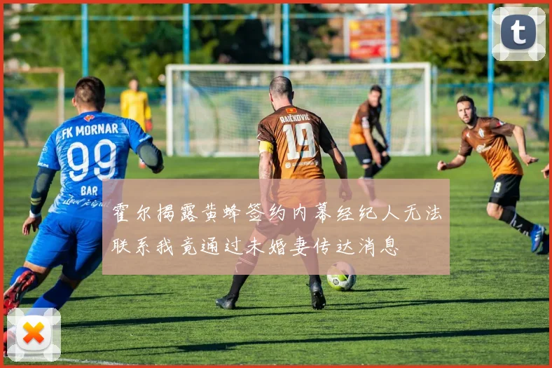 霍尔揭露黄蜂签约内幕经纪人无法联系我竟通过未婚妻传达消息