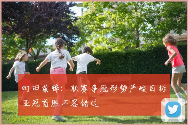町田前锋：联赛争冠形势严峻目标亚冠首胜不容错过