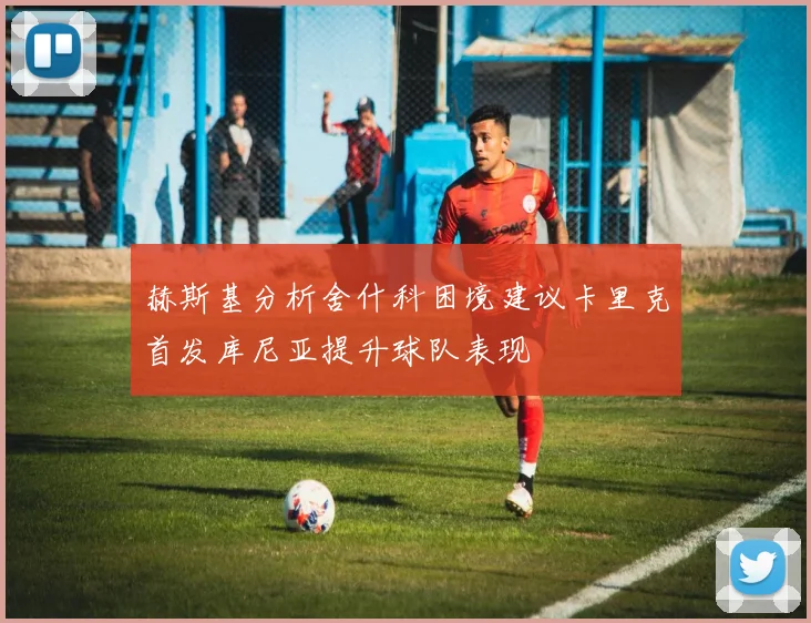 赫斯基分析舍什科困境建议卡里克首发库尼亚提升球队表现