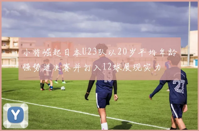 小将崛起日本U23队以20岁平均年龄强势进决赛并打入12球展现实力