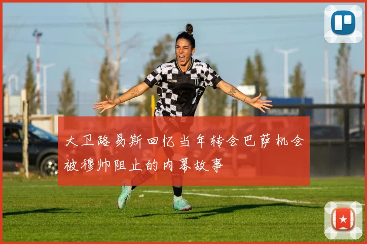 大卫路易斯回忆当年转会巴萨机会被穆帅阻止的内幕故事