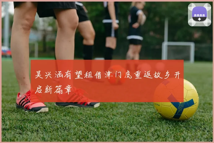 吴兴涵有望租借津门虎重返故乡开启新篇章