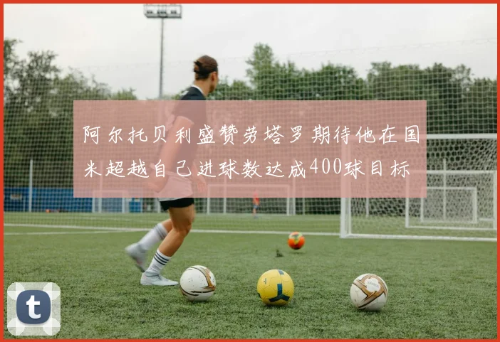 阿尔托贝利盛赞劳塔罗期待他在国米超越自己进球数达成400球目标