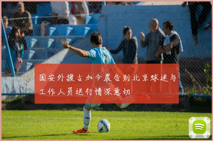 国安外援古加今晨告别北京球迷与工作人员送行情深意切
