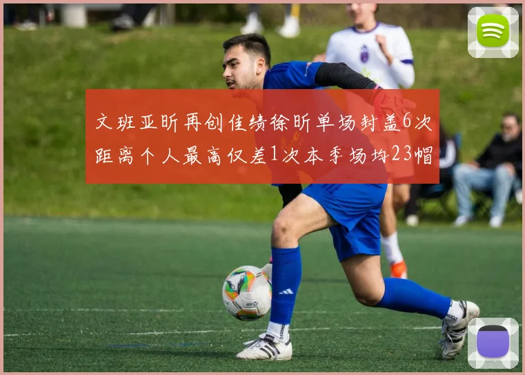 文班亚昕再创佳绩徐昕单场封盖6次距离个人最高仅差1次本季场均23帽领跑联盟