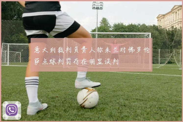 意大利裁判负责人称米兰对佛罗伦萨点球判罚存在明显误判