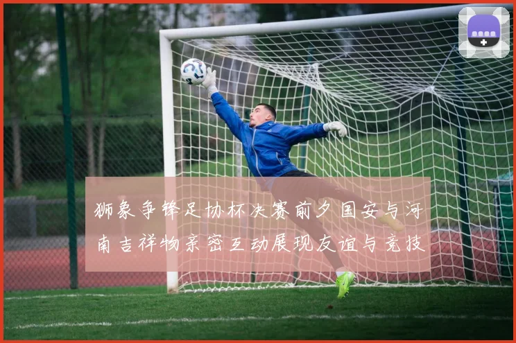 狮象争锋足协杯决赛前夕国安与河南吉祥物亲密互动展现友谊与竞技精神