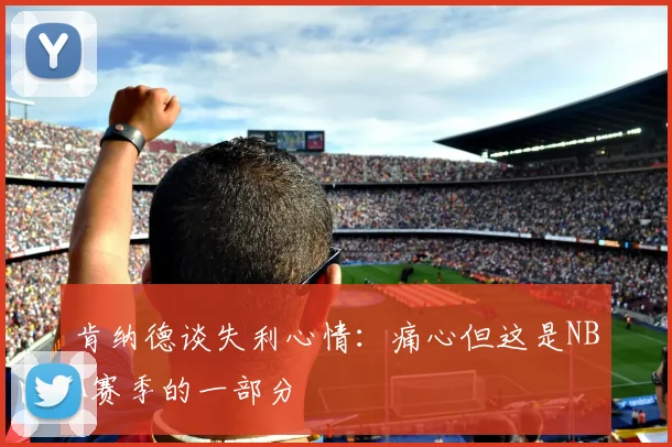 肯纳德谈失利心情：痛心但这是NBA赛季的一部分