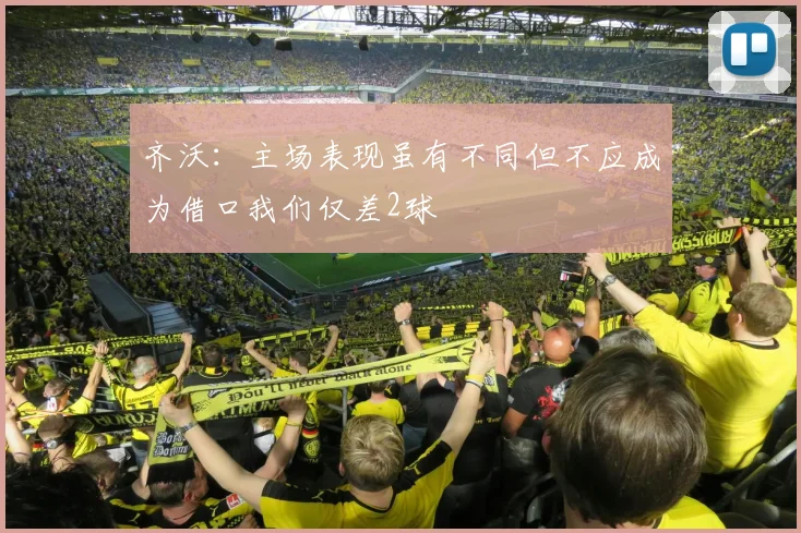 齐沃：主场表现虽有不同但不应成为借口我们仅差2球