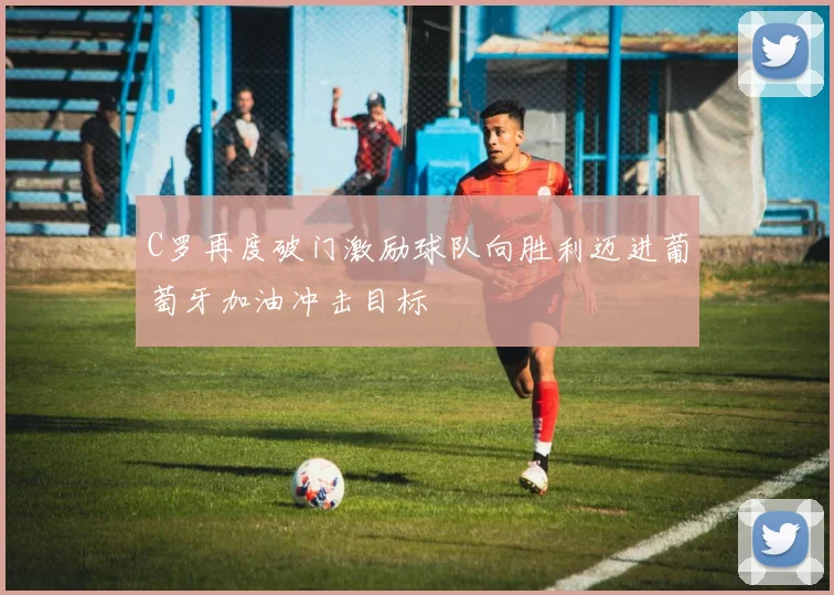 C罗再度破门激励球队向胜利迈进葡萄牙加油冲击目标