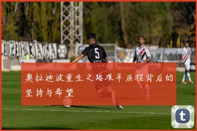 奥拉迪波重生之路艰辛历程背后的坚持与希望